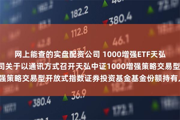 网上能查的实盘配资公司 1000增强ETF天弘: 天弘基金管理有限公司关于以通讯方式召开天弘中证1000增强策略交易型开放式指数证券投资基金基金份额持有人大会的公告