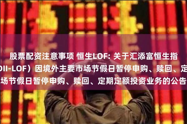 股票配资注意事项 恒生LOF: 关于汇添富恒生指数型证券投资基金（QDII-LOF）因境外主要市场节假日暂停申购、赎回、定期定额投资业务的公告