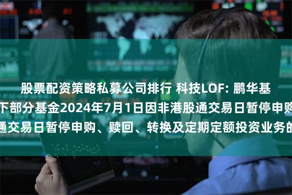 股票配资策略私募公司排行 科技LOF: 鹏华基金管理有限公司关于旗下部分基金2024年7月1日因非港股通交易日暂停申购、赎回、转换及定期定额投资业务的提示性公告