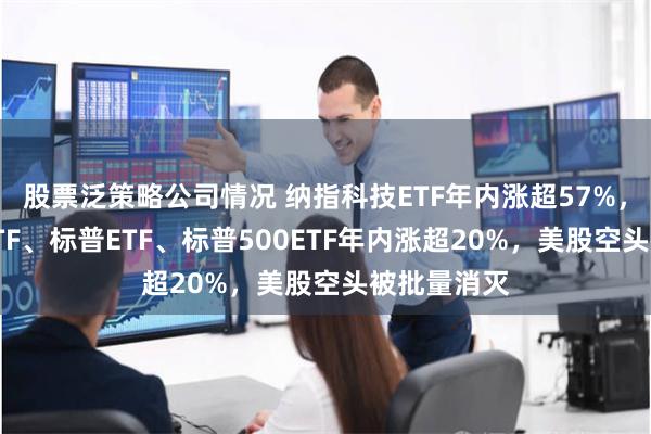 股票泛策略公司情况 纳指科技ETF年内涨超57%，纳斯达克ETF、标普ETF、标普500ETF年内涨超20%，美股空头被批量消灭