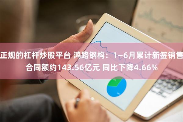 正规的杠杆炒股平台 鸿路钢构：1—6月累计新签销售合同额约143.56亿元 同比下降4.66%