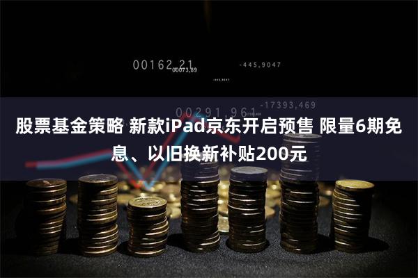 股票基金策略 新款iPad京东开启预售 限量6期免息、以旧换新补贴200元