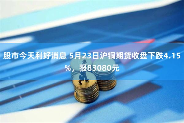 股市今天利好消息 5月23日沪铜期货收盘下跌4.15%，报83080元