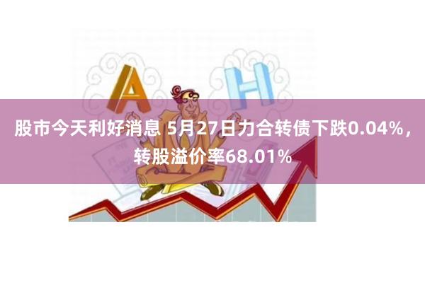 股市今天利好消息 5月27日力合转债下跌0.04%，转股溢价率68.01%