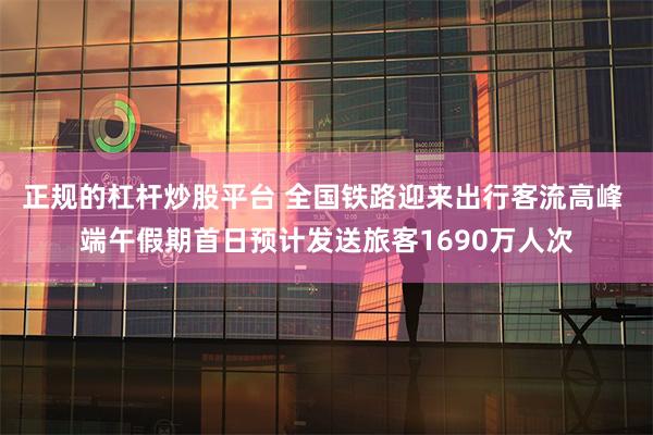 正规的杠杆炒股平台 全国铁路迎来出行客流高峰 端午假期首日预计发送旅客1690万人次