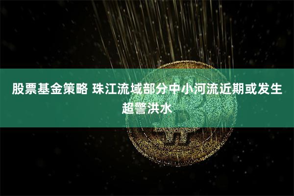 股票基金策略 珠江流域部分中小河流近期或发生超警洪水