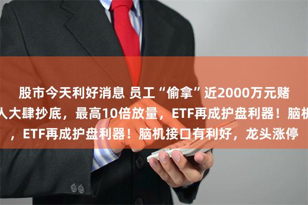 股市今天利好消息 员工“偷拿”近2000万元赌博，这家公司遭罚！有人大肆抄底，最高10倍放量，ETF再成护盘利器！脑机接口有利好，龙头涨停