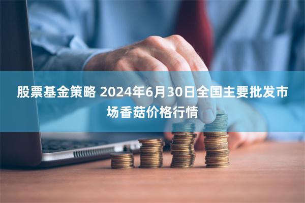 股票基金策略 2024年6月30日全国主要批发市场香菇价格行情