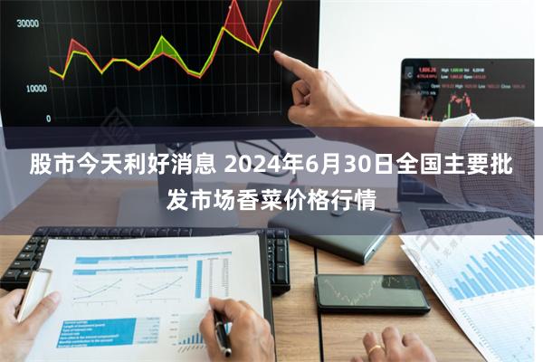 股市今天利好消息 2024年6月30日全国主要批发市场香菜价格行情