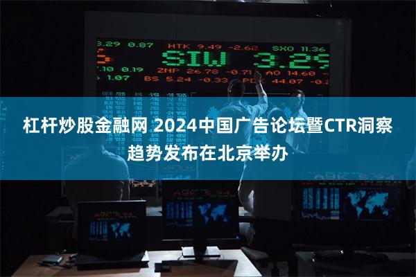 杠杆炒股金融网 2024中国广告论坛暨CTR洞察趋势发布在北京举办