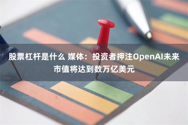 股票杠杆是什么 媒体：投资者押注OpenAI未来市值将达到数万亿美元