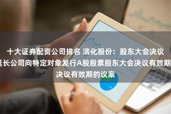 十大证券配资公司排名 滨化股份：股东大会决议,通过延长公司向特定对象发行A股股票股东大会决议有效期的议案